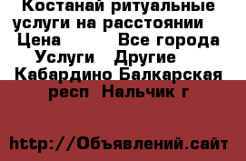Костанай-ритуальные услуги на расстоянии. › Цена ­ 100 - Все города Услуги » Другие   . Кабардино-Балкарская респ.,Нальчик г.